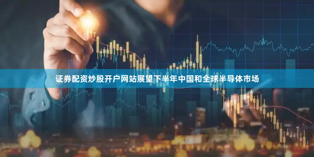 证券配资炒股开户网站展望下半年中国和全球半导体市场