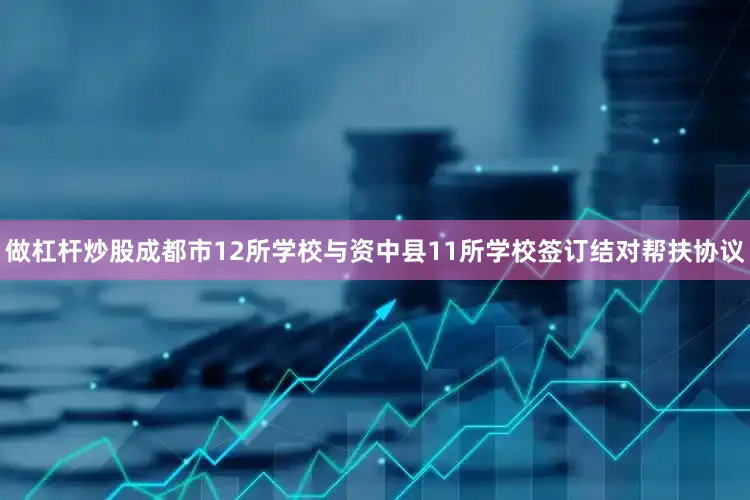 做杠杆炒股成都市12所学校与资中县11所学校签订结对帮扶协议