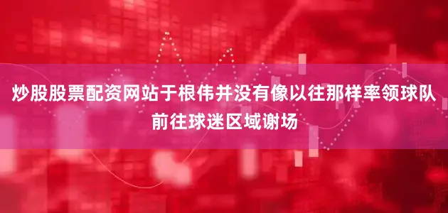 炒股股票配资网站于根伟并没有像以往那样率领球队前往球迷区域谢场