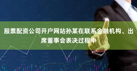 股票配资公司开户网站孙某在联系金融机构、出席董事会表决过程中