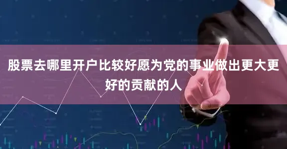 股票去哪里开户比较好愿为党的事业做出更大更好的贡献的人