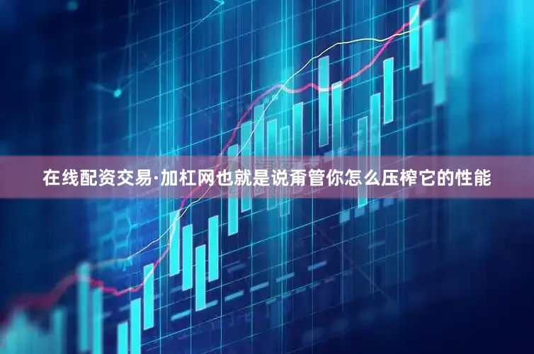 在线配资交易·加杠网也就是说甭管你怎么压榨它的性能