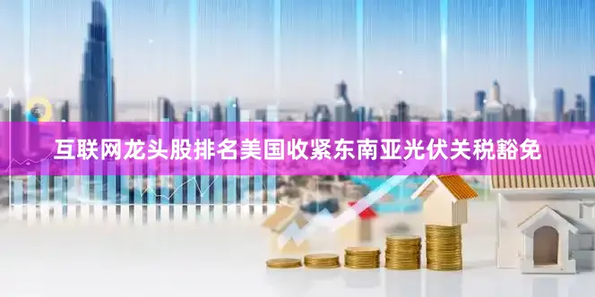 互联网龙头股排名美国收紧东南亚光伏关税豁免
