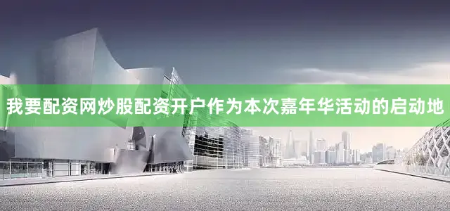 我要配资网炒股配资开户作为本次嘉年华活动的启动地