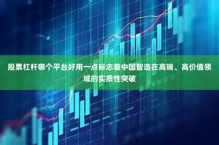 股票杠杆哪个平台好用一点标志着中国智造在高端、高价值领域的实质性突破