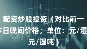 配资炒股投资（对比前一工作日晚间价格；单位：元/湿吨 )
