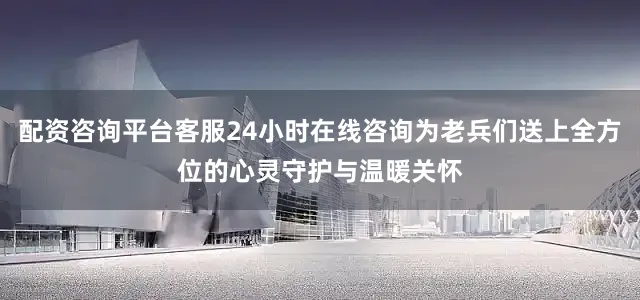 配资咨询平台客服24小时在线咨询为老兵们送上全方位的心灵守护与温暖关怀
