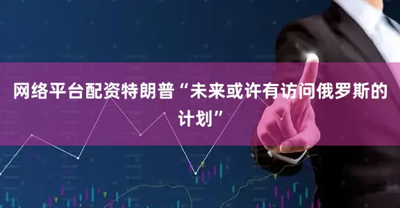 网络平台配资特朗普“未来或许有访问俄罗斯的计划”