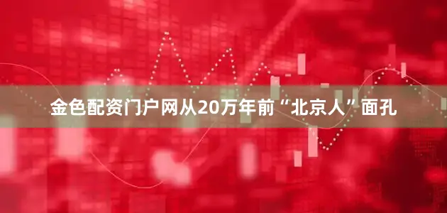 金色配资门户网从20万年前“北京人”面孔