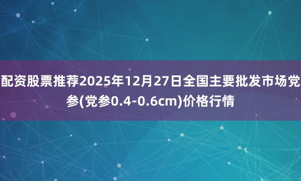 配资股票推荐2025年12月27日全国主要批发市场党参(党参0.4-0.6cm)价格行情