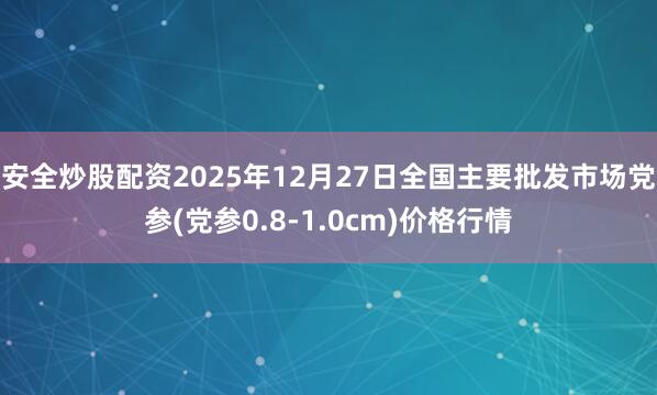 安全炒股配资2025年12月27日全国主要批发市场党参(党参0.8-1.0cm)价格行情