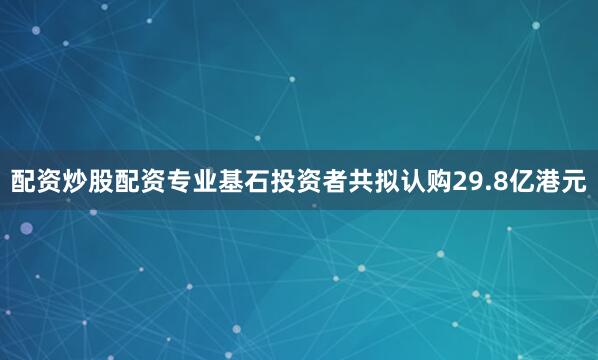 配资炒股配资专业基石投资者共拟认购29.8亿港元